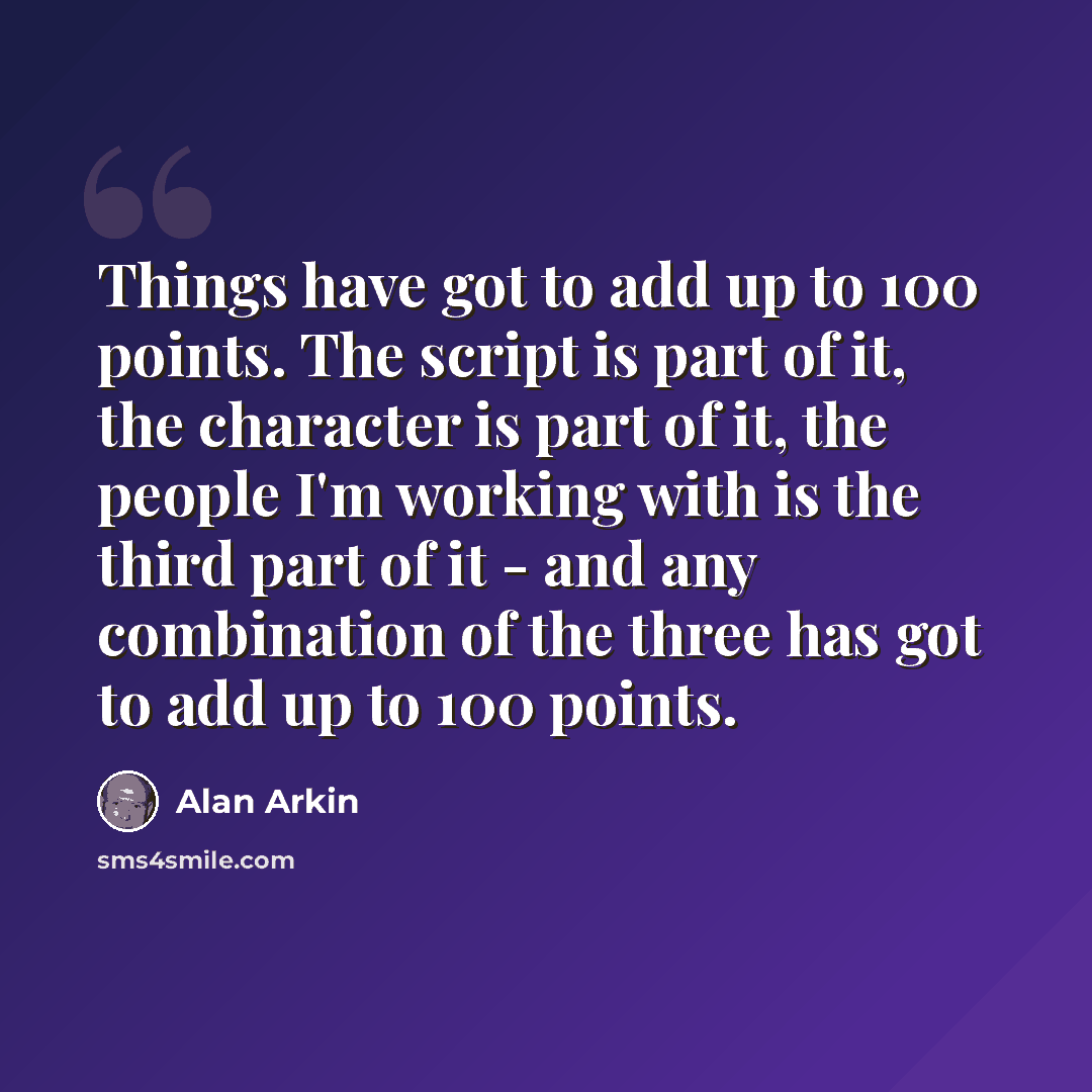 “Things have got to add up to 100 points. The script is part of it, the character is part of it, the people I'm working with is the third part of it - and any combination of the three has got to add up to 100 points.” quote by Alan Arkin