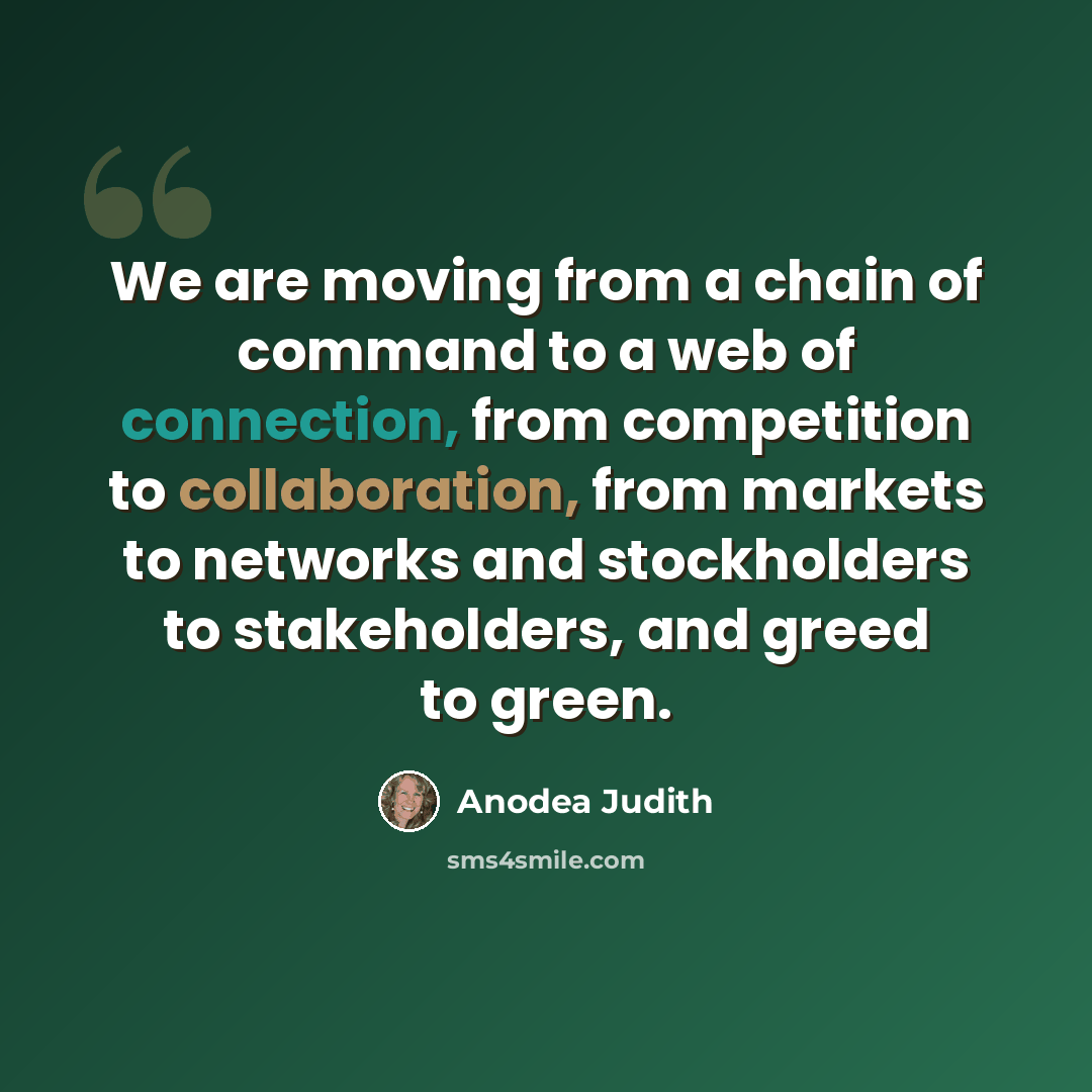 “We are moving from a chain of command to a web of connection, from competition to collaboration, from markets to networks and stockholders to stakeholders, and greed to green.” quote by Anodea Judith