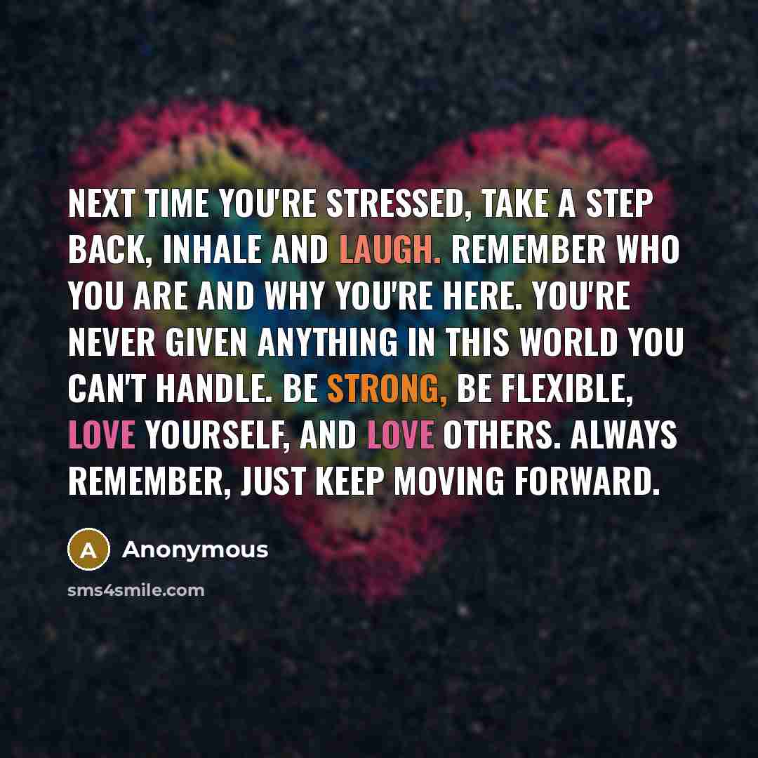“Next time you're stressed, take a step back, inhale and laugh. remember who you are and why you're here. you're never given anything in this world you can't handle. be strong, be flexible, love yourself, and love others. Always remember, just keep moving forward.” quote by Anonymous