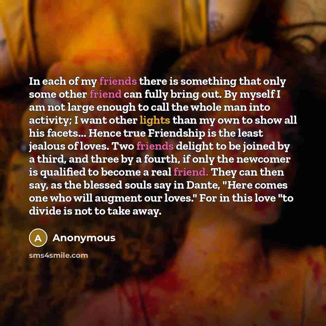 “In each of my friends there is something that only some other friend can fully bring out. By myself I am not large enough to call the whole man into activity; I want other lights than my own to show all his facets... Hence true Friendship is the least jealous of loves. Two friends delight to be…” quote by Anonymous