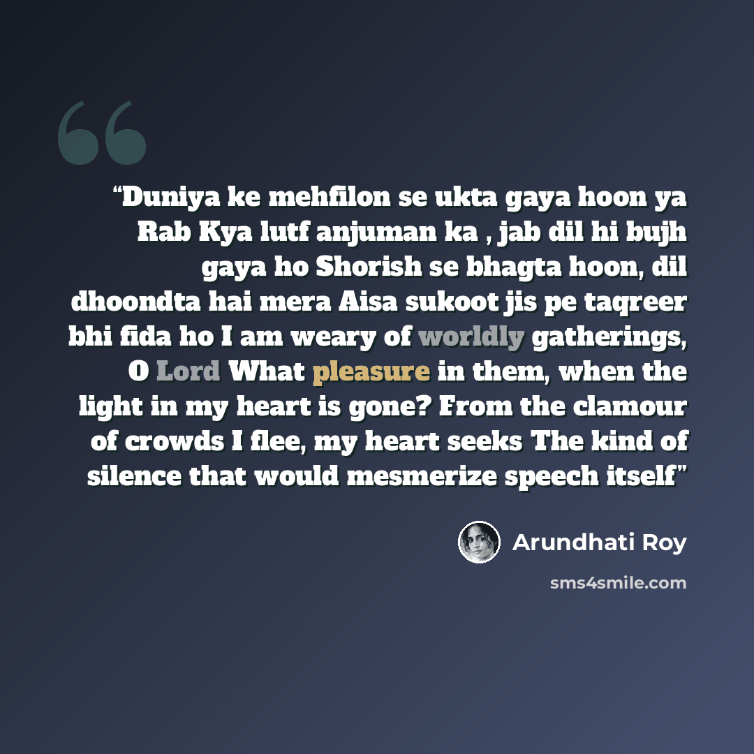 “Duniya ke mehfilon se ukta gaya hoon ya Rab Kya lutf anjuman ka , jab dil hi bujh gaya ho Shorish se bhagta hoon, dil dhoondta hai mera Aisa sukoot jis pe taqreer bhi fida ho I am weary of worldly gatherings, O Lord What pleasure in them, when the light in my heart is gone? From the clamour of…” quote by Arundhati Roy