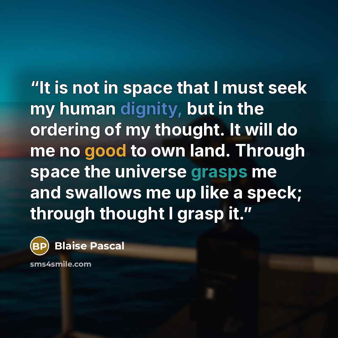 “It is not in space that I must seek my human dignity, but in the ordering of my thought. It will do me no good to own land. Through space the universe grasps me and swallows me up like a speck; through thought I grasp it.” quote by Blaise Pascal