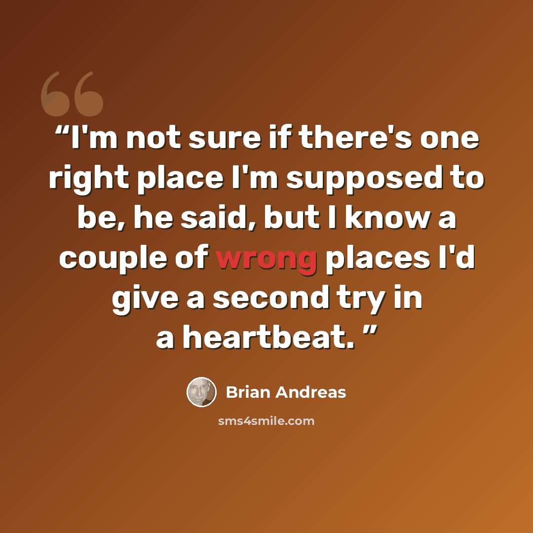 “I'm not sure if there's one right place I'm supposed to be, he said, but I know a couple of wrong places I'd give a second try in a heartbeat.” quote by Brian Andreas