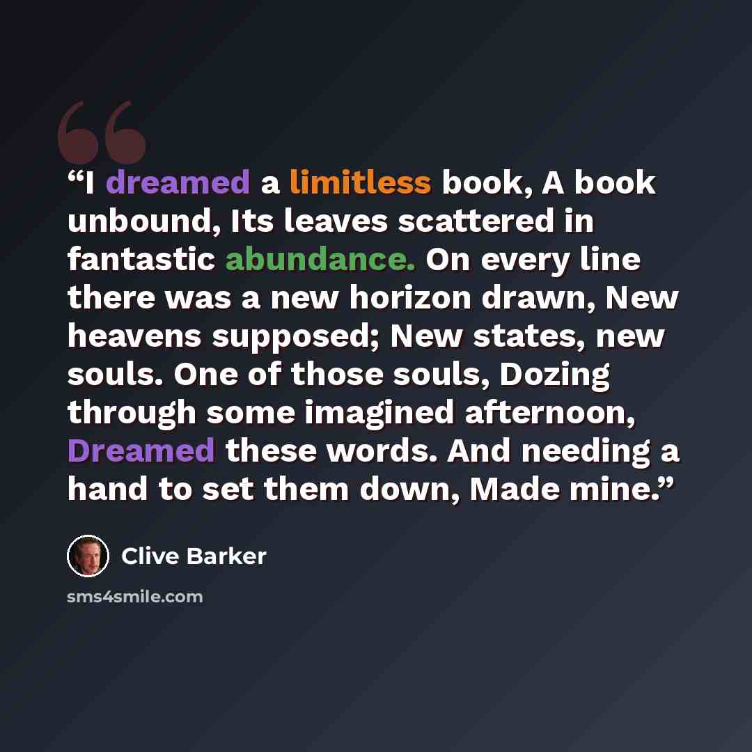 “I dreamed a limitless book, A book unbound, Its leaves scattered in fantastic abundance. On every line there was a new horizon drawn, New heavens supposed; New states, new souls. One of those souls, Dozing through some imagined afternoon, Dreamed these words. And needing a hand to set them down…” quote by Clive Barker