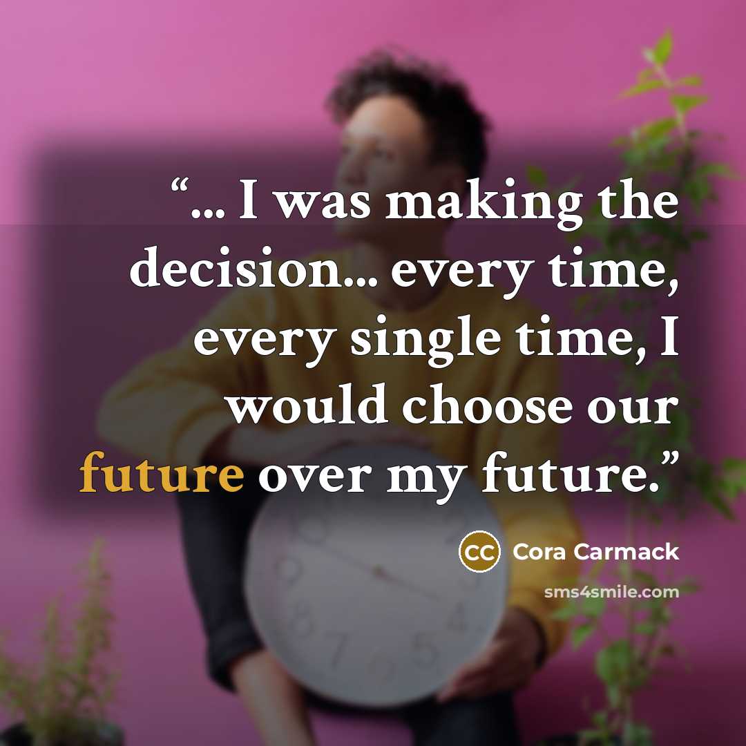 “... I was making the decision... every time, every single time, I would choose our future over my future.” quote by Cora Carmack