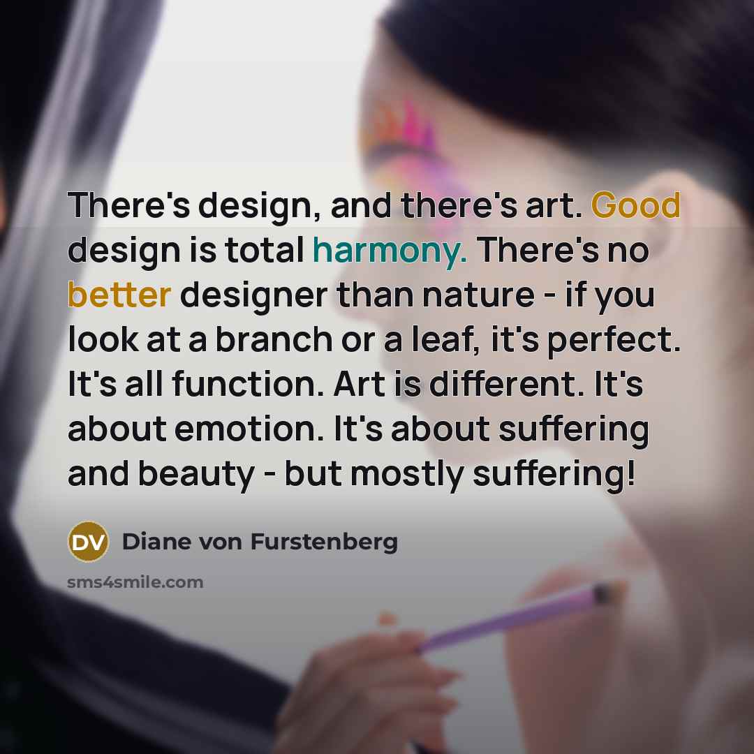 “There's design, and there's art. Good design is total harmony. There's no better designer than nature - if you look at a branch or a leaf, it's perfect. It's all function. Art is different. It's about emotion. It's about suffering and beauty - but mostly suffering!” quote by Diane von Furstenberg