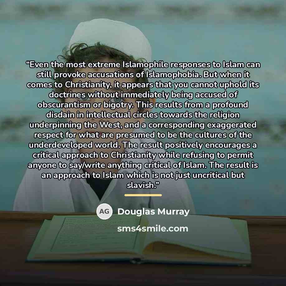 “Even the most extreme Islamophile responses to Islam can still provoke accusations of Islamophobia. But when it comes to Christianity, it appears that you cannot uphold its doctrines without immediately being accused of obscurantism or bigotry. This results from a profound disdain in intellectual…” quote by Douglas Murray