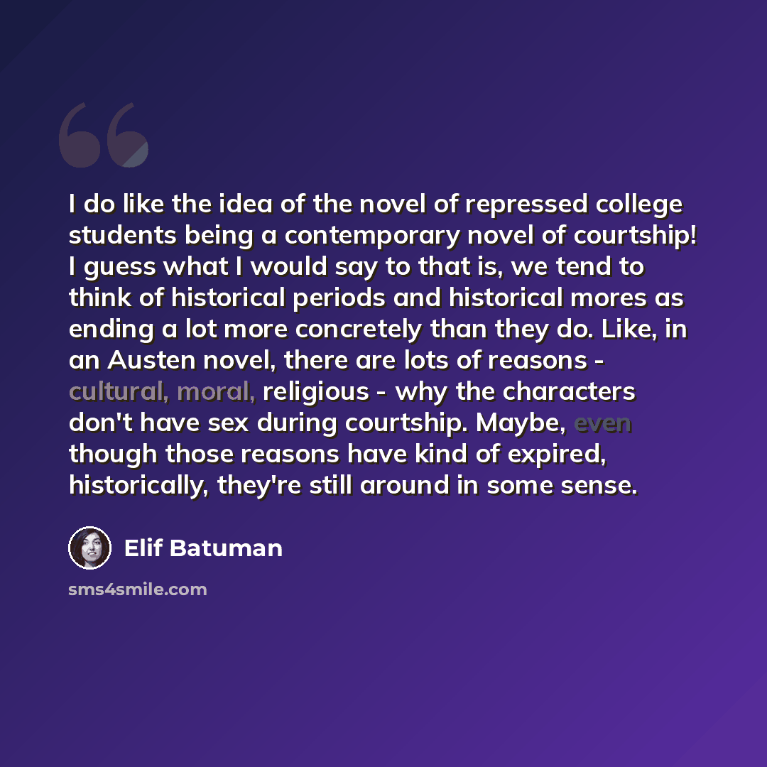 “I do like the idea of the novel of repressed college students being a contemporary novel of courtship! I guess what I would say to that is, we tend to think of historical periods and historical mores as ending a lot more concretely than they do. Like, in an Austen novel, there are lots of reasons…” quote by Elif Batuman