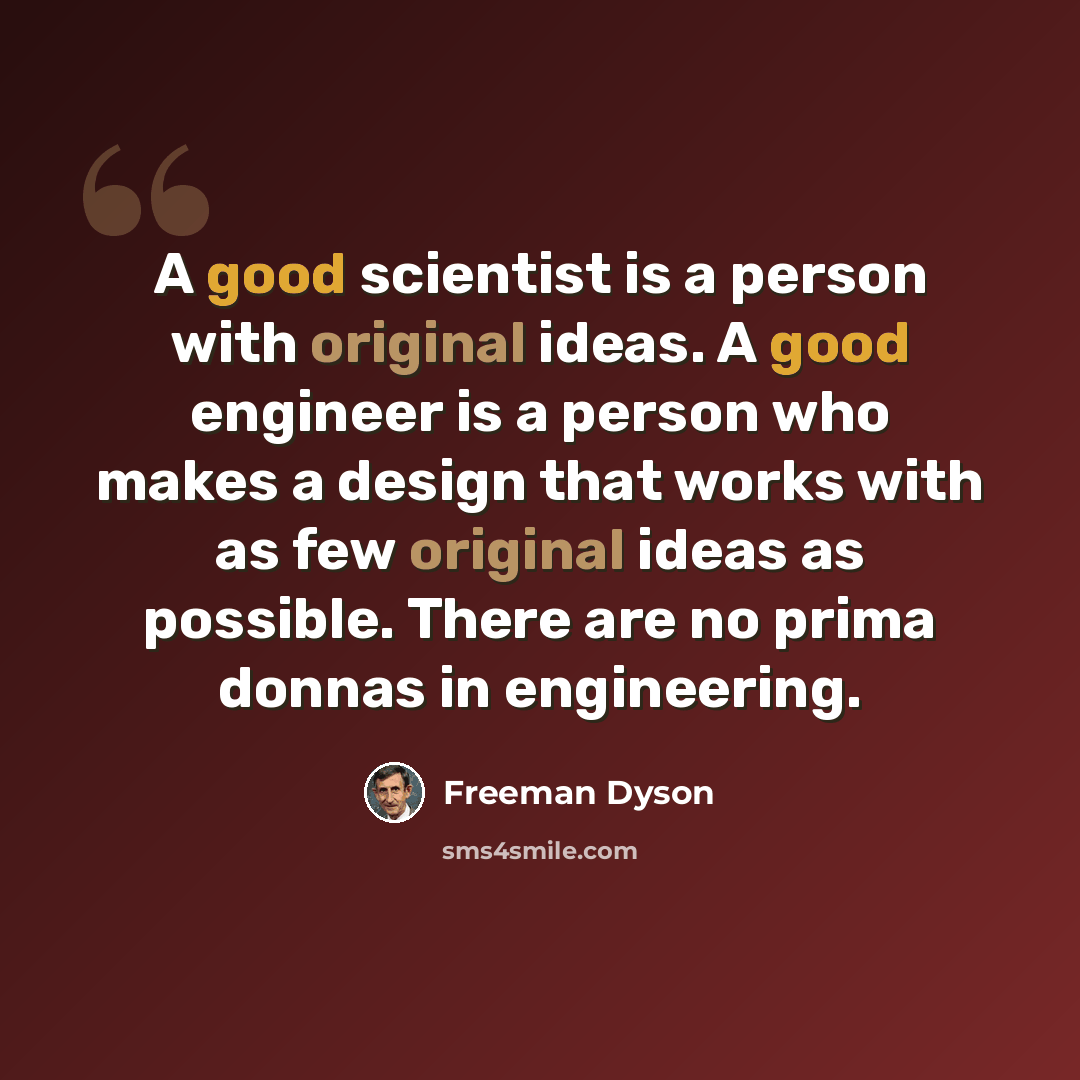 “A good scientist is a person with original ideas. A good engineer is a person who makes a design that works with as few original ideas as possible. There are no prima donnas in engineering.” quote by Freeman Dyson