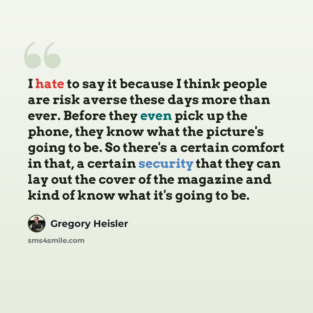 “I hate to say it because I think people are risk averse these days more than ever. Before they even pick up the phone, they know what the picture's going to be. So there's a certain comfort in that, a certain security that they can lay out the cover of the magazine and kind of know what it's going…” quote by Gregory Heisler