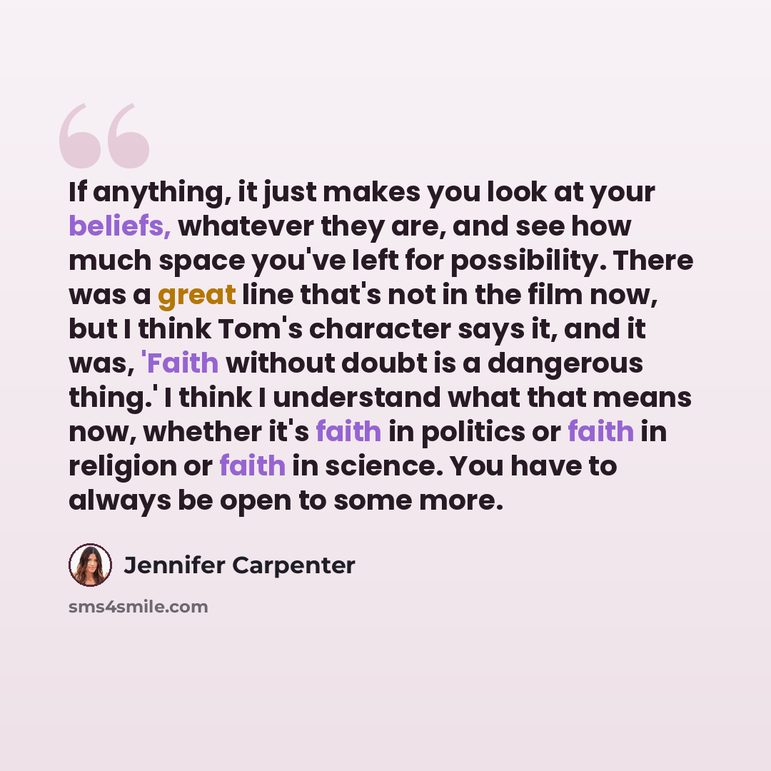 “If anything, it just makes you look at your beliefs, whatever they are, and see how much space you've left for possibility. There was a great line that's not in the film now, but I think Tom's character says it, and it was, 'Faith without doubt is a dangerous thing.' I think I understand what that…” quote by Jennifer Carpenter