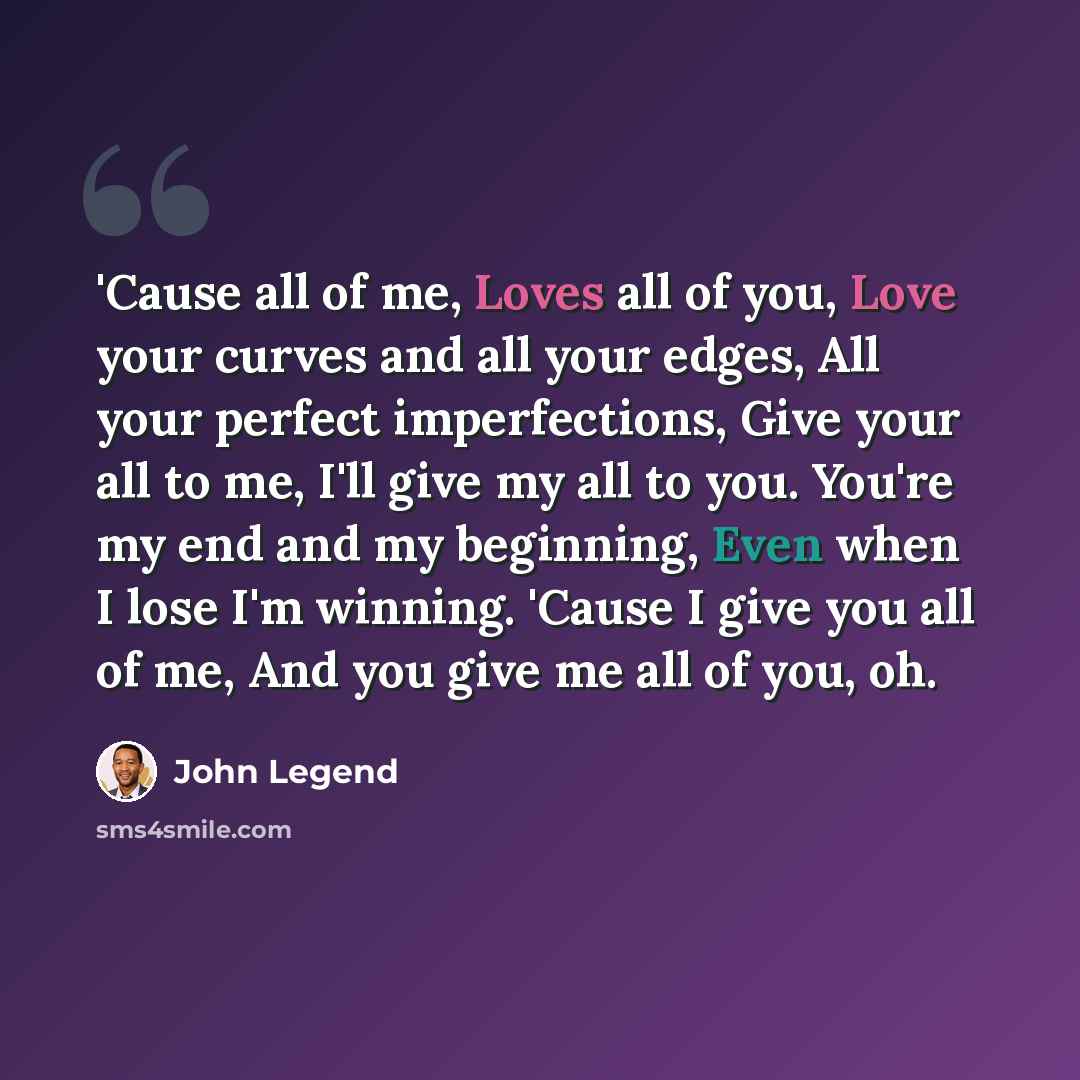 “'Cause all of me, Loves all of you, Love your curves and all your edges, All your perfect imperfections, Give your all to me, I'll give my all to you. You're my end and my beginning, Even when I lose I'm winning. 'Cause I give you all of me, And you give me all of you, oh.” quote by John Legend