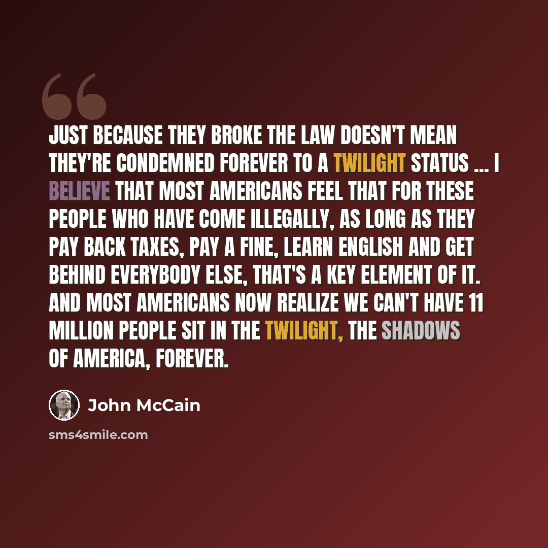 “Just because they broke the law doesn't mean they're condemned forever to a twilight status ... I believe that most Americans feel that for these people who have come illegally, as long as they pay back taxes, pay a fine, learn English and get behind everybody else, that's a key element of it. And…” quote by John McCain