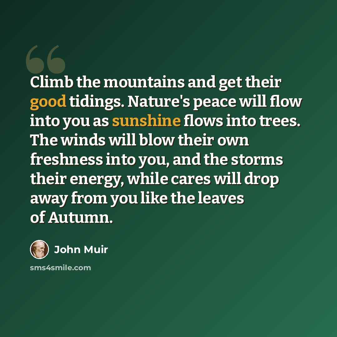 “Climb the mountains and get their good tidings. Nature's peace will flow into you as sunshine flows into trees. The winds will blow their own freshness into you, and the storms their energy, while cares will drop away from you like the leaves of Autumn.” quote by John Muir