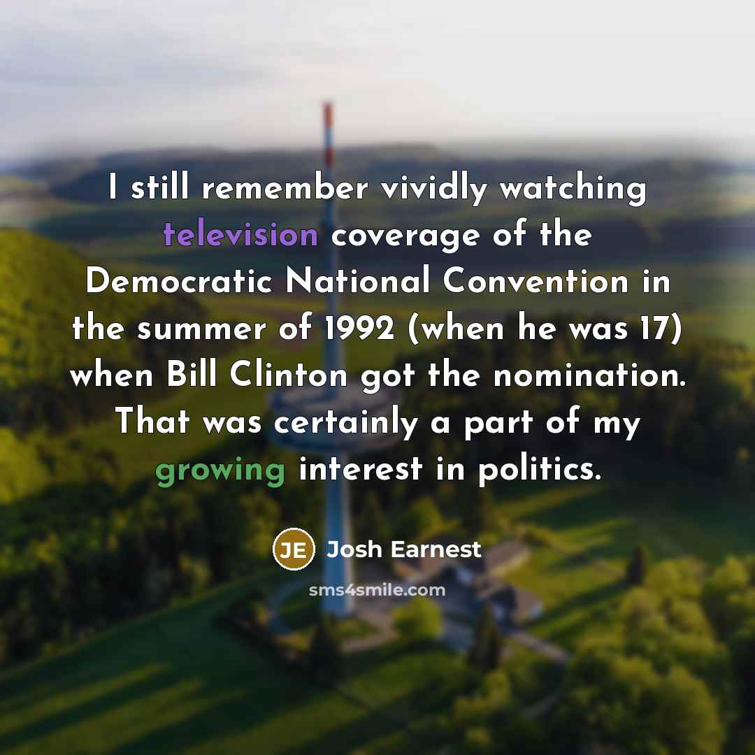“I still remember vividly watching television coverage of the Democratic National Convention in the summer of 1992 (when he was 17) when Bill Clinton got the nomination. That was certainly a part of my growing interest in politics.” quote by Josh Earnest