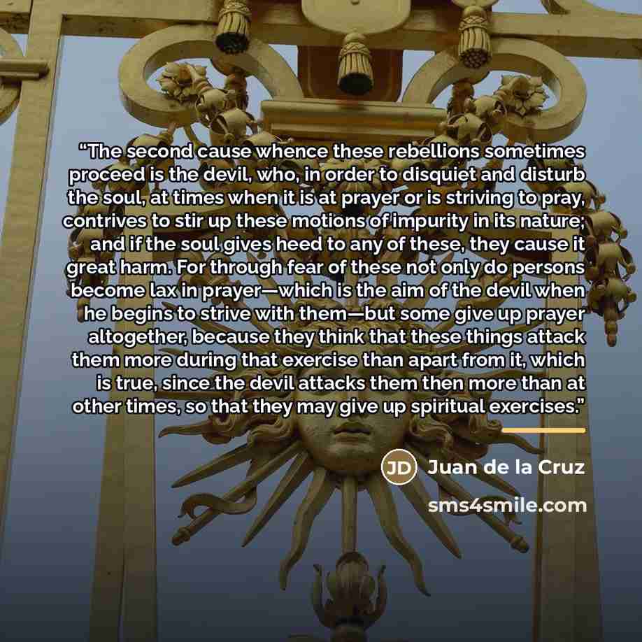 “The second cause whence these rebellions sometimes proceed is the devil, who, in order to disquiet and disturb the soul, at times when it is at prayer or is striving to pray, contrives to stir up these motions of impurity in its nature; and if the soul gives heed to any of these, they cause it…” quote by Juan de la Cruz