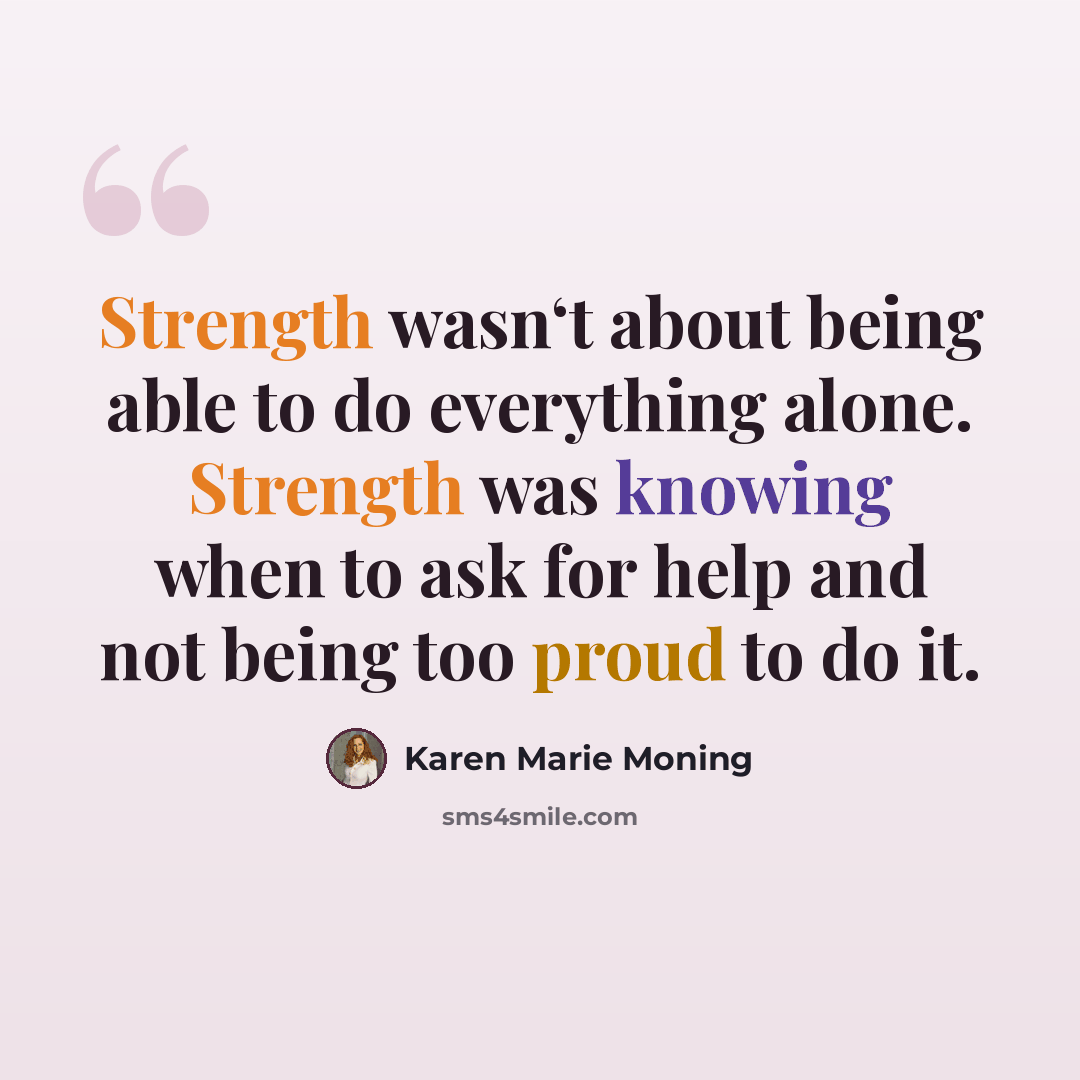 “Strength wasn‘t about being able to do everything alone. Strength was knowing when to ask for help and not being too proud to do it.” quote by Karen Marie Moning