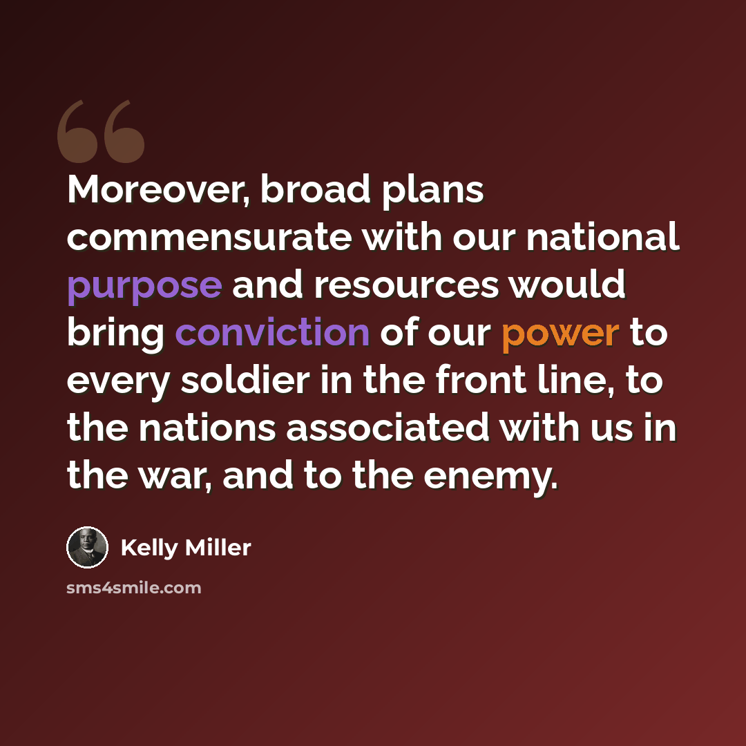 “Moreover, broad plans commensurate with our national purpose and resources would bring conviction of our power to every soldier in the front line, to the nations associated with us in the war, and to the enemy.” quote by Kelly Miller