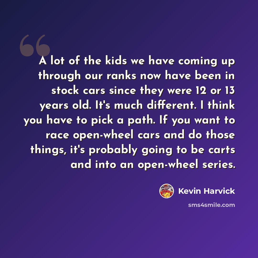 “A lot of the kids we have coming up through our ranks now have been in stock cars since they were 12 or 13 years old. It's much different. I think you have to pick a path. If you want to race open-wheel cars and do those things, it's probably going to be carts and into an open-wheel series.” quote by Kevin Harvick