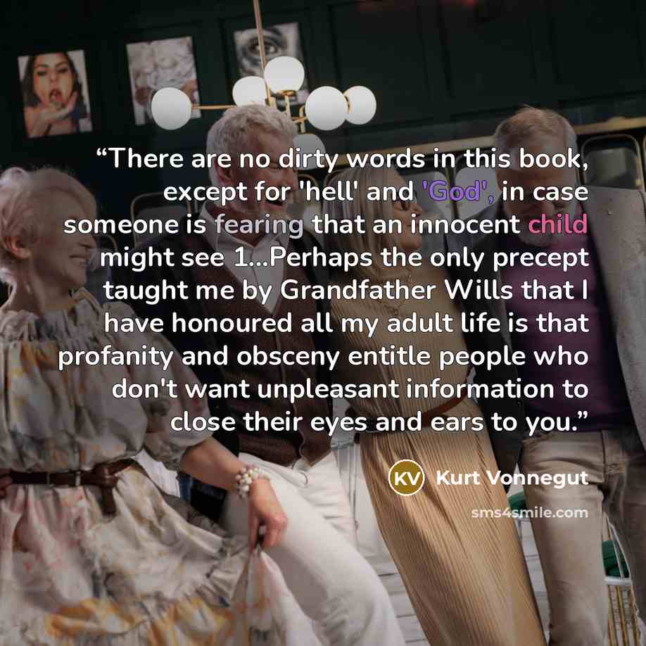 “There are no dirty words in this book, except for 'hell' and 'God', in case someone is fearing that an innocent child might see 1...Perhaps the only precept taught me by Grandfather Wills that I have honoured all my adult life is that profanity and obsceny entitle people who don't want unpleasant…” quote by Kurt Vonnegut