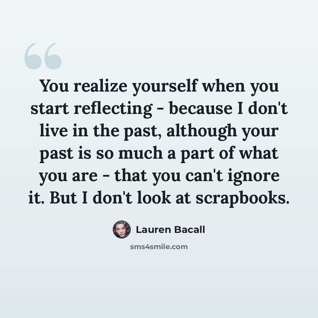 “You realize yourself when you start reflecting - because I don't live in the past, although your past is so much a part of what you are - that you can't ignore it. But I don't look at scrapbooks.” quote by Lauren Bacall