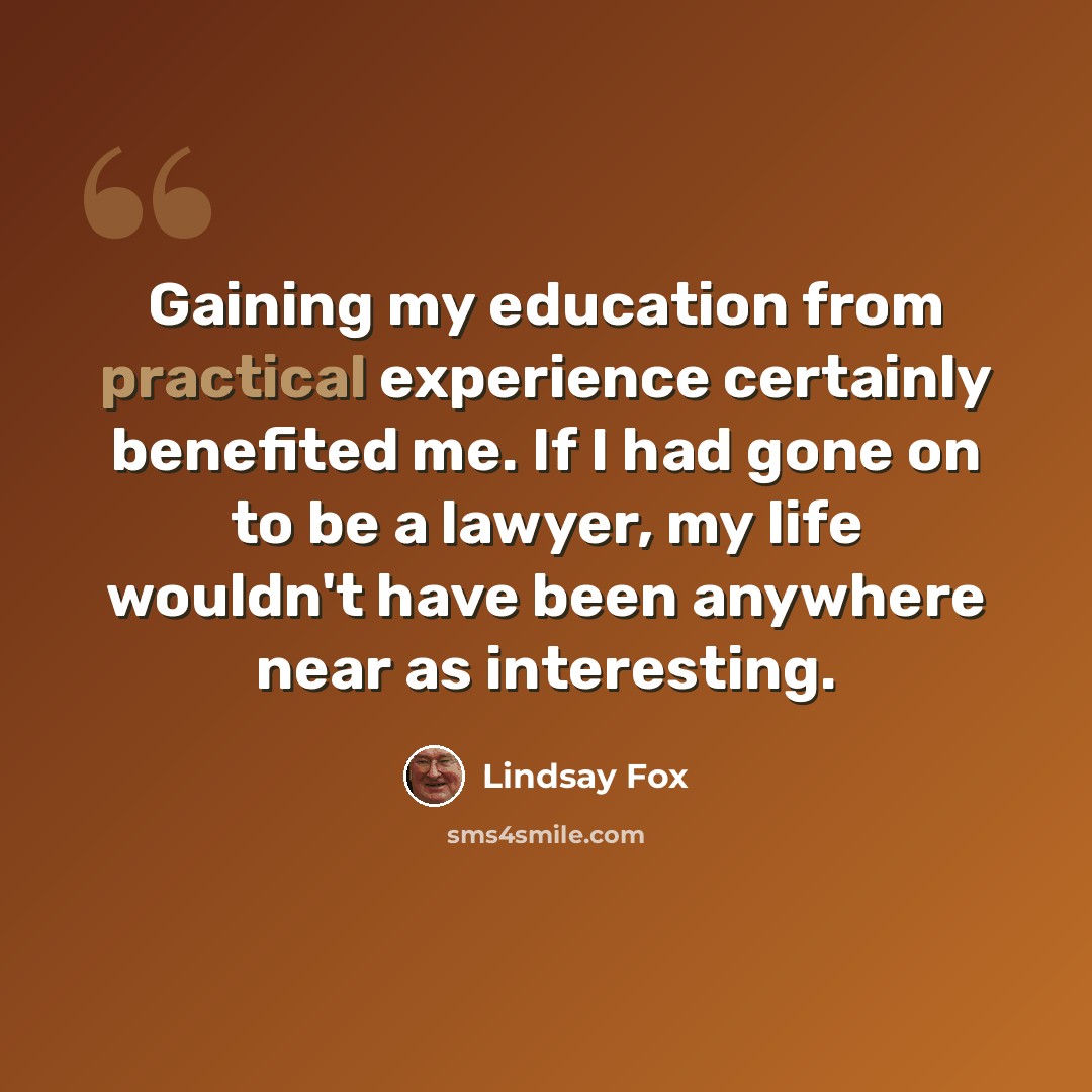 “Gaining my education from practical experience certainly benefited me. If I had gone on to be a lawyer, my life wouldn't have been anywhere near as interesting.” quote by Lindsay Fox