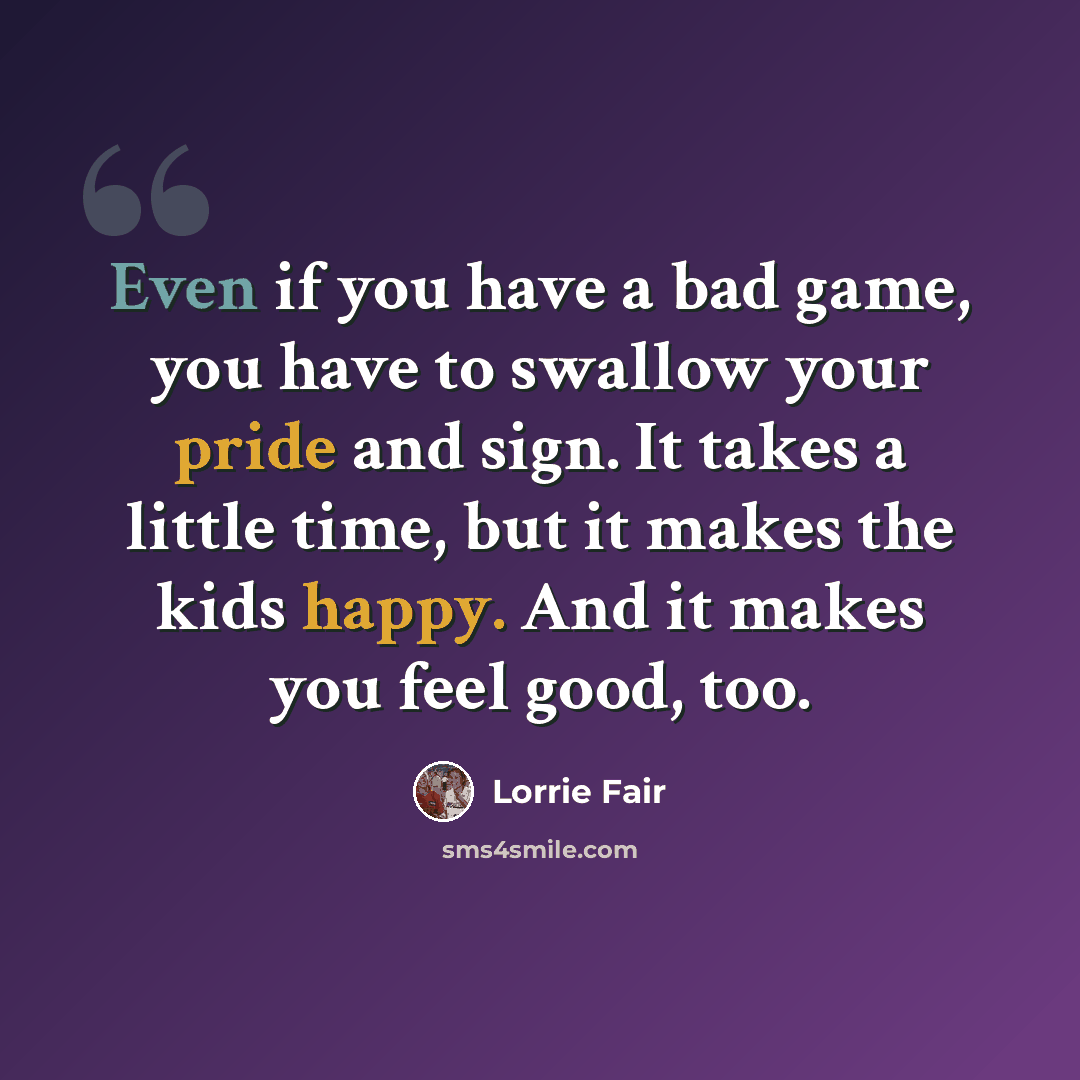 “Even if you have a bad game, you have to swallow your pride and sign. It takes a little time, but it makes the kids happy. And it makes you feel good, too.” quote by Lorrie Fair