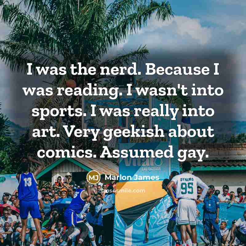 “I was the nerd. Because I was reading. I wasn't into sports. I was really into art. Very geekish about comics. Assumed gay.” quote by Marlon James