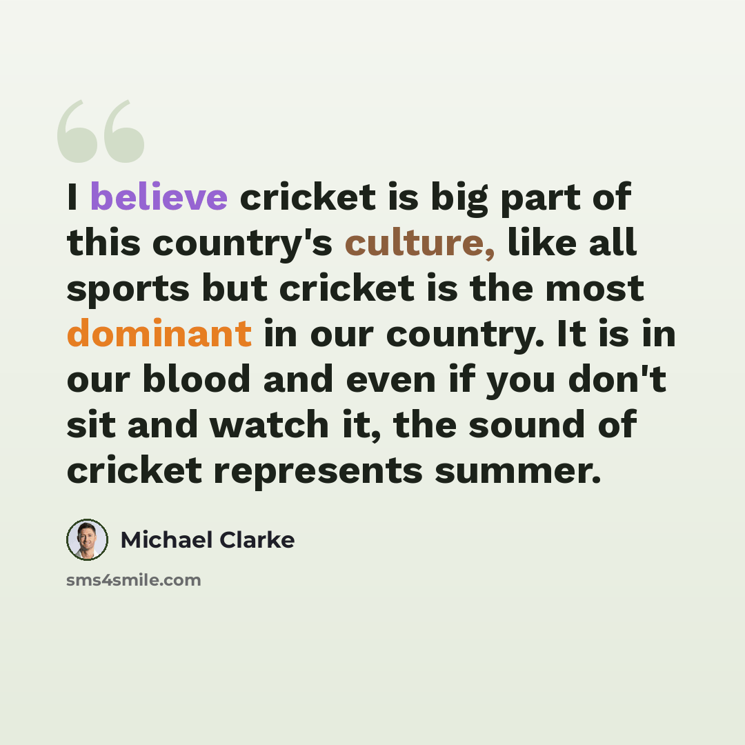 “I believe cricket is big part of this country's culture, like all sports but cricket is the most dominant in our country. It is in our blood and even if you don't sit and watch it, the sound of cricket represents summer.” quote by Michael Clarke