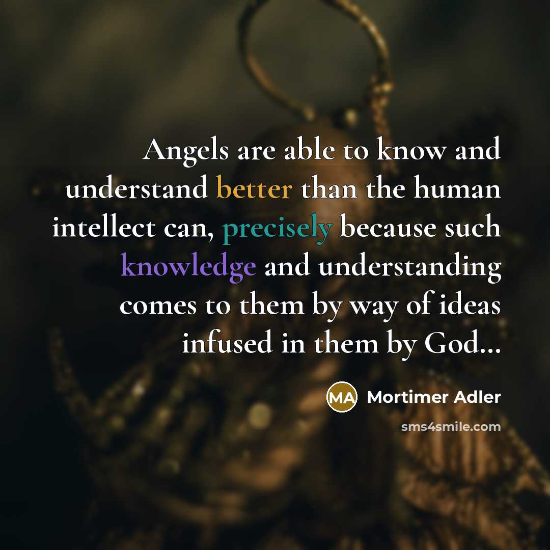 “Angels are able to know and understand better than the human intellect can, precisely because such knowledge and understanding comes to them by way of ideas infused in them by God…” quote by Mortimer Adler