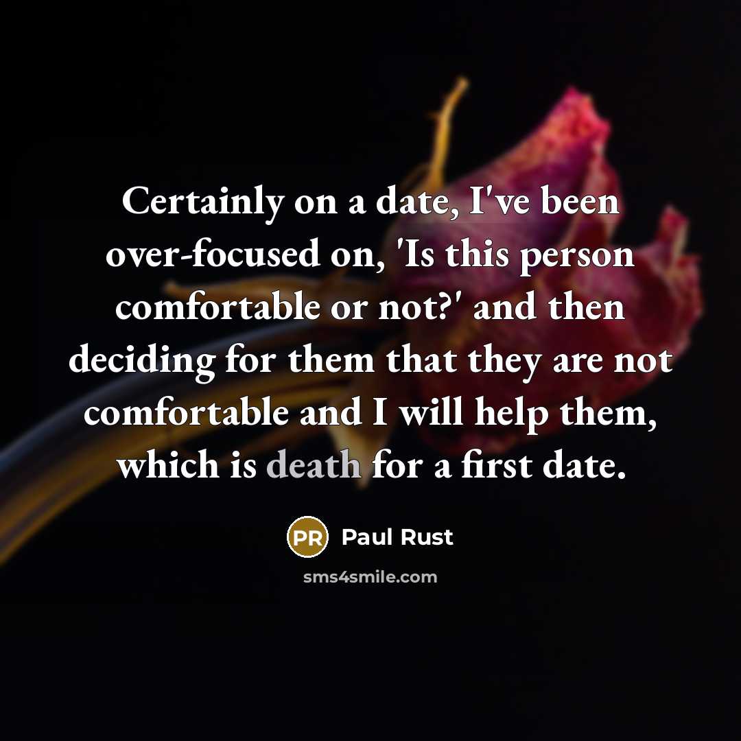 “Certainly on a date, I've been over-focused on, 'Is this person comfortable or not?' and then deciding for them that they are not comfortable and I will help them, which is death for a first date.” quote by Paul Rust