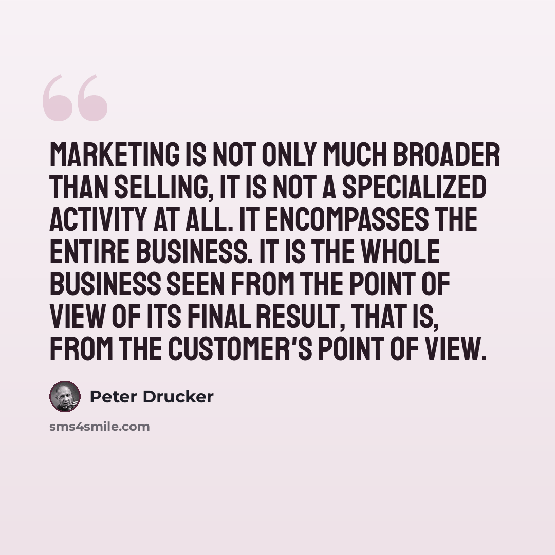 “Marketing is not only much broader than selling, it is not a specialized activity at all. It encompasses the entire business. It is the whole business seen from the point of view of its final result, that is, from the customer's point of view.” quote by Peter Drucker