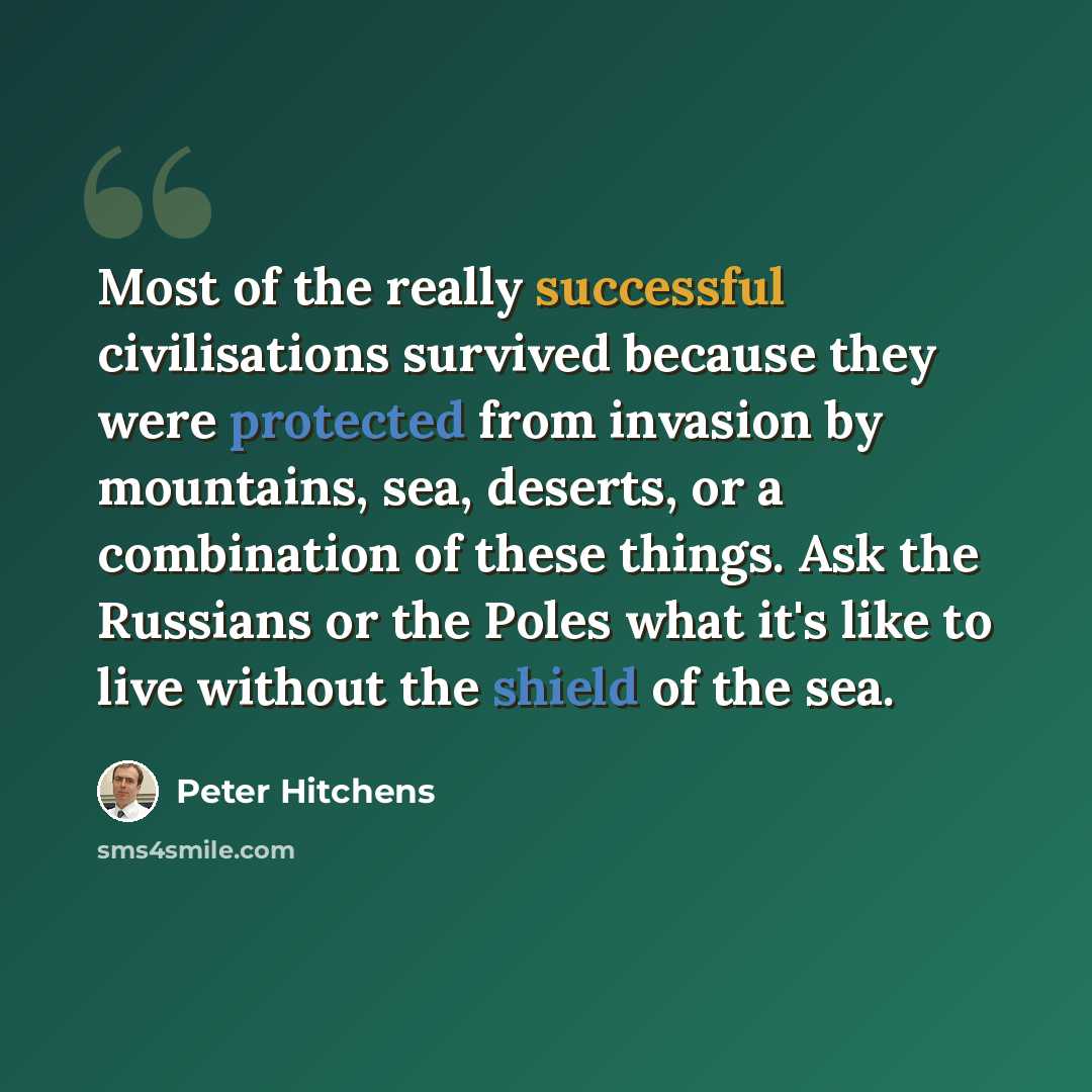 “Most of the really successful civilisations survived because they were protected from invasion by mountains, sea, deserts, or a combination of these things. Ask the Russians or the Poles what it's like to live without the shield of the sea.” quote by Peter Hitchens