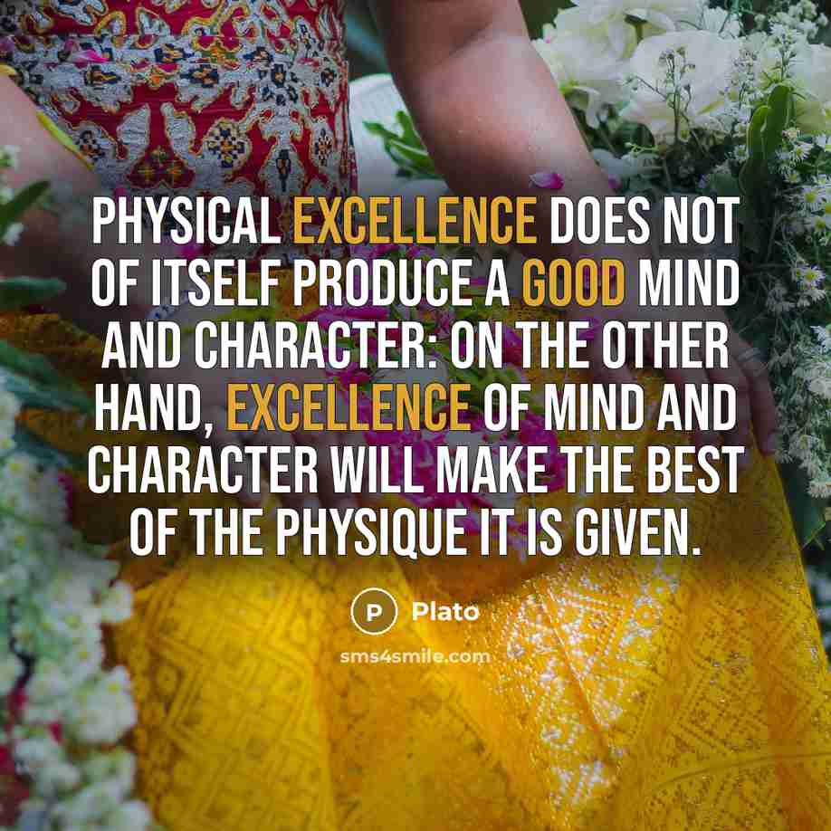 “Physical excellence does not of itself produce a good mind and character: on the other hand, excellence of mind and character will make the best of the physique it is given.” quote by Plato