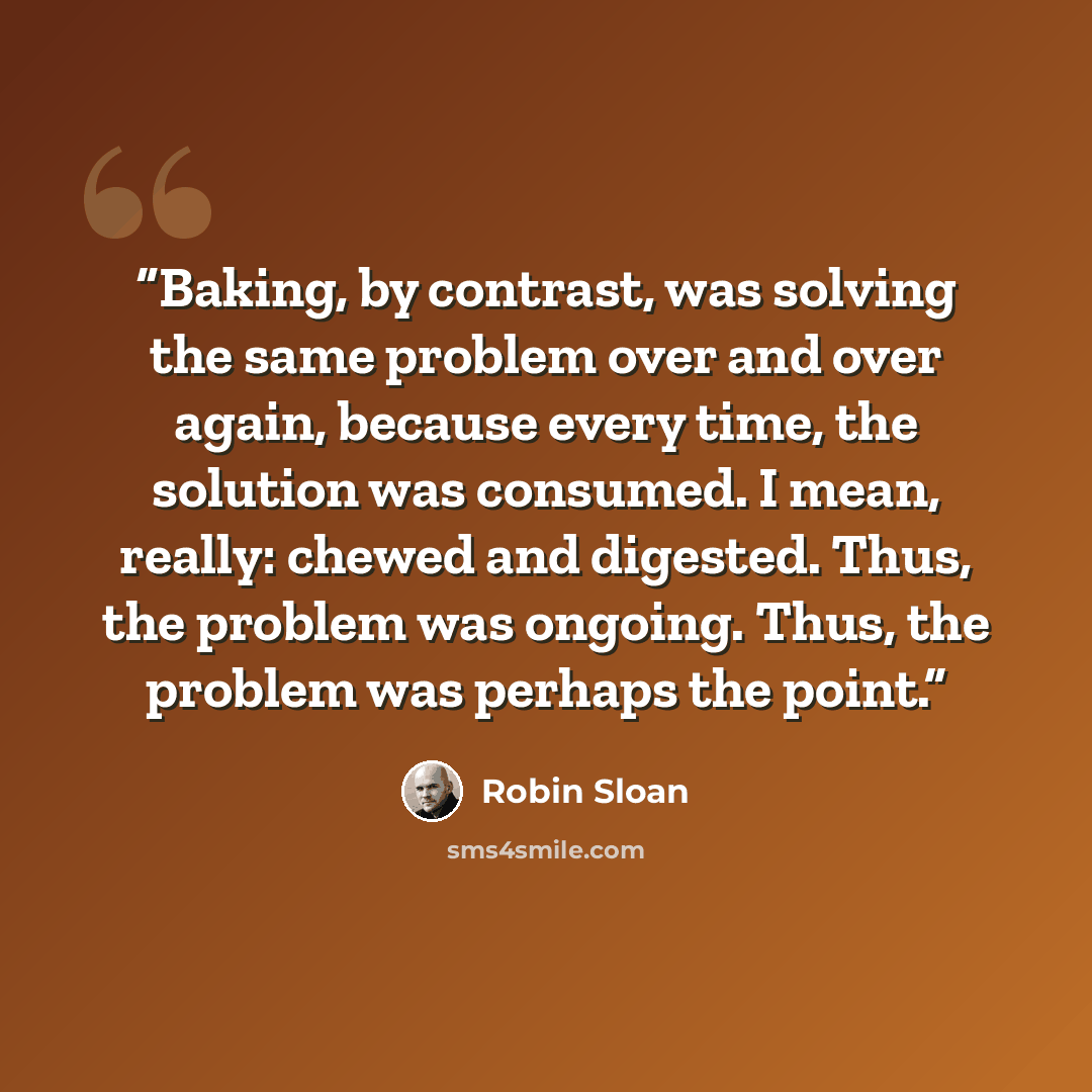 “Baking, by contrast, was solving the same problem over and over again, because every time, the solution was consumed. I mean, really: chewed and digested. Thus, the problem was ongoing. Thus, the problem was perhaps the point.” quote by Robin Sloan