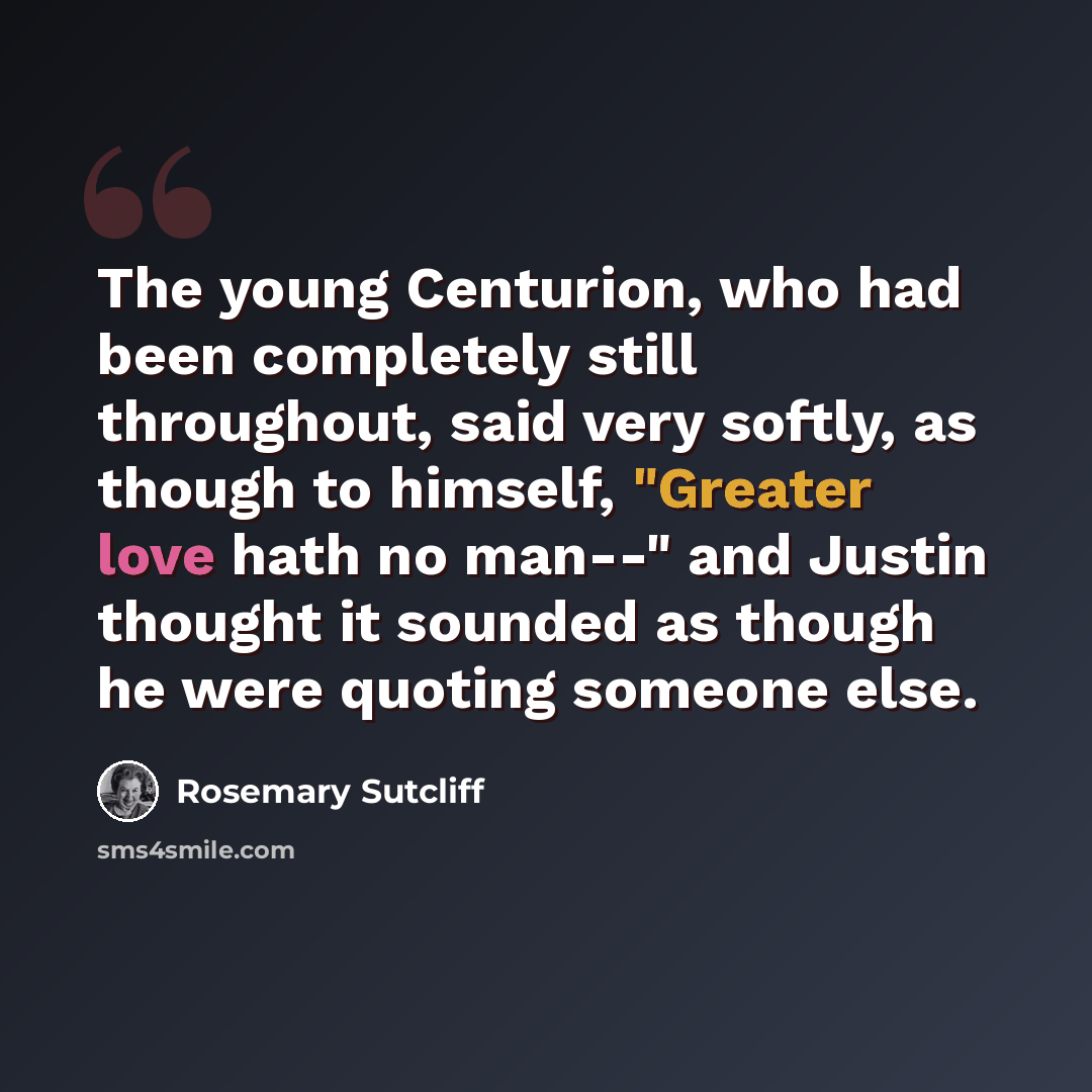 “The young Centurion, who had been completely still throughout, said very softly, as though to himself, "Greater love hath no man--" and Justin thought it sounded as though he were quoting someone else.” quote by Rosemary Sutcliff