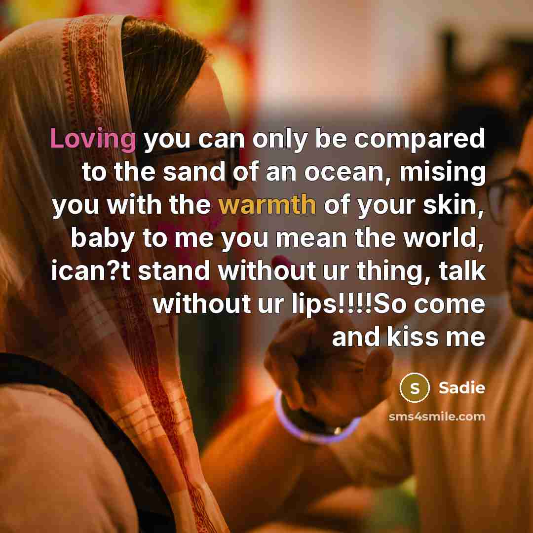 “Loving you can only be compared to the sand of an ocean, mising you with the warmth of your skin, baby to me you mean the world, ican?t stand without ur thing, talk without ur lips!!!!So come and kiss me” quote by Sadie
