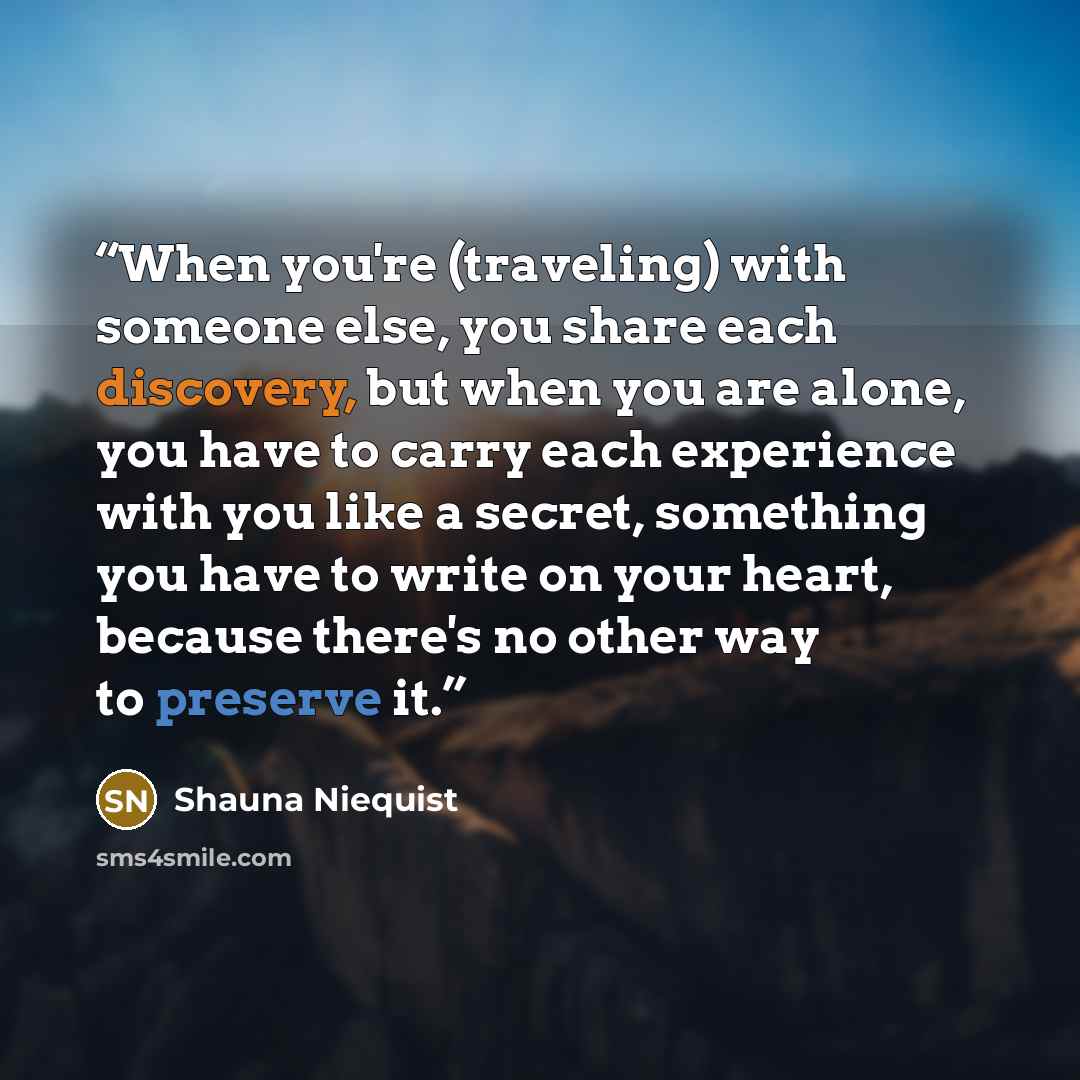 “When you're (traveling) with someone else, you share each discovery, but when you are alone, you have to carry each experience with you like a secret, something you have to write on your heart, because there's no other way to preserve it.” quote by Shauna Niequist