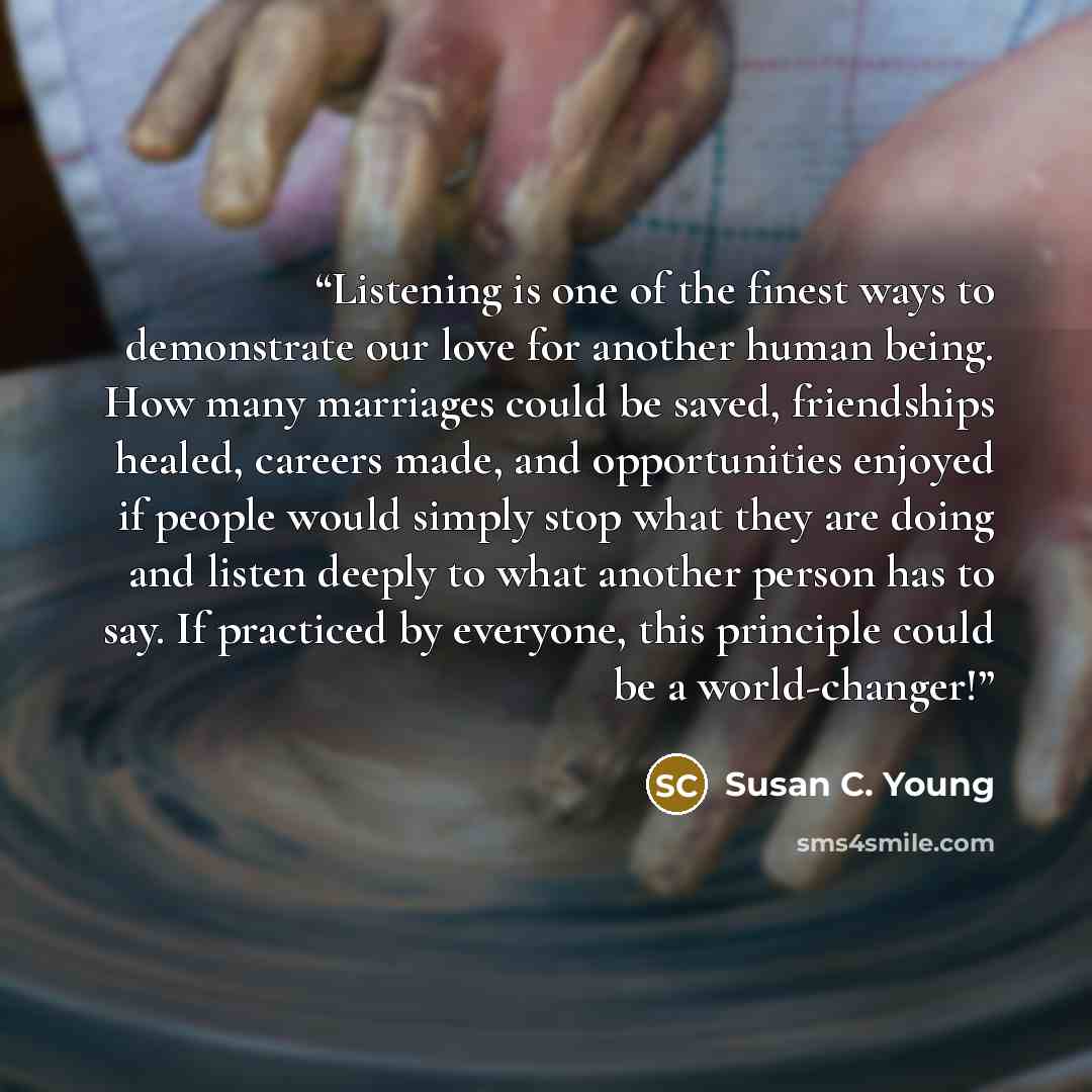 “Listening is one of the finest ways to demonstrate our love for another human being. How many marriages could be saved, friendships healed, careers made, and opportunities enjoyed if people would simply stop what they are doing and listen deeply to what another person has to say. If practiced by…” quote by Susan C. Young