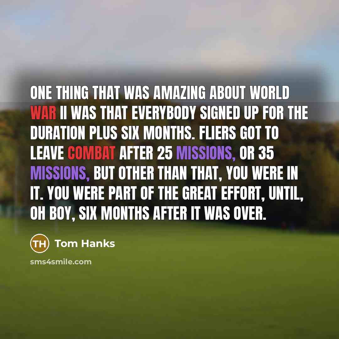 “One thing that was amazing about World War II was that everybody signed up for the duration plus six months. Fliers got to leave combat after 25 missions, or 35 missions, but other than that, you were in it. You were part of the great effort, until, oh boy, six months after it was over.” quote by Tom Hanks
