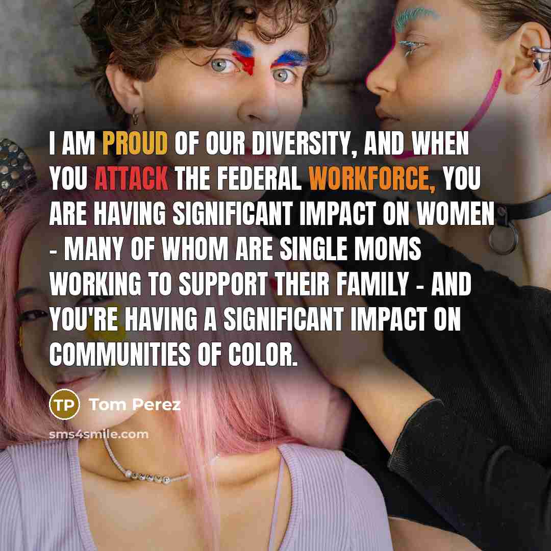 “I am proud of our diversity, and when you attack the federal workforce, you are having significant impact on women - many of whom are single moms working to support their family - and you're having a significant impact on communities of color.” quote by Tom Perez