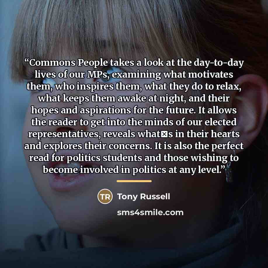 “Commons People takes a look at the day-to-day lives of our MPs, examining what motivates them, who inspires them, what they do to relax, what keeps them awake at night, and their hopes and aspirations for the future. It allows the reader to get into the minds of our elected representatives…” quote by Tony Russell
