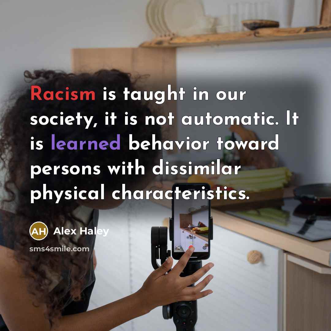 “Racism is taught in our society, it is not automatic. It is learned behavior toward persons with dissimilar physical characteristics.” quote by Alex Haley