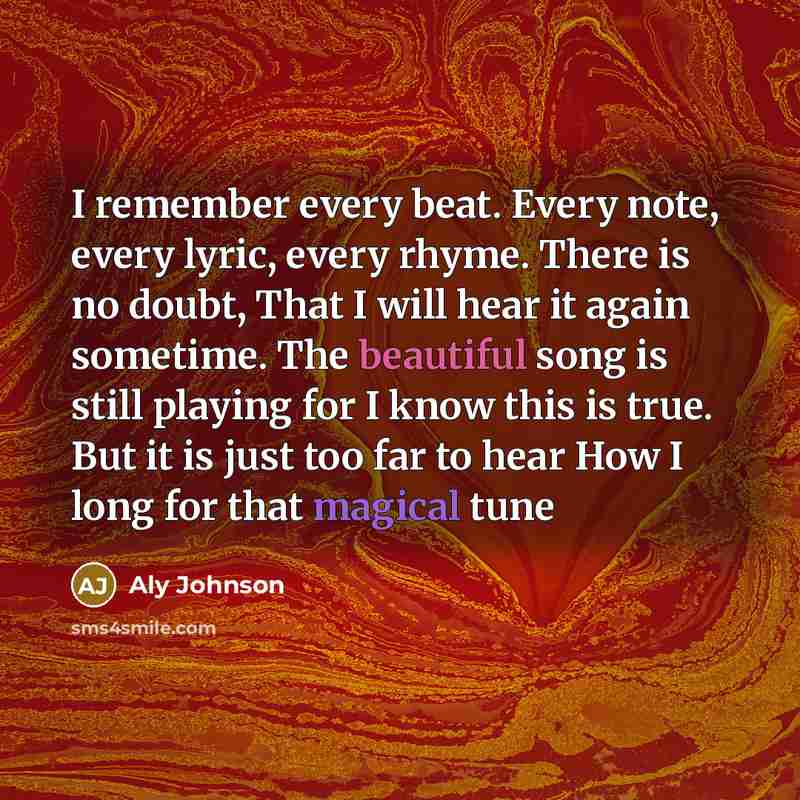 “I remember every beat. Every note, every lyric, every rhyme. There is no doubt, That I will hear it again sometime. The beautiful song is still playing for I know this is true. But it is just too far to hear How I long for that magical tune” quote by Aly Johnson