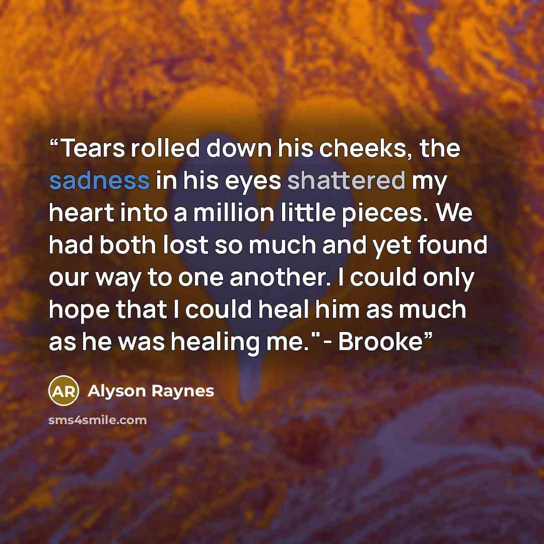 “Tears rolled down his cheeks, the sadness in his eyes shattered my heart into a million little pieces. We had both lost so much and yet found our way to one another. I could only hope that I could heal him as much as he was healing me."- Brooke” quote by Alyson Raynes