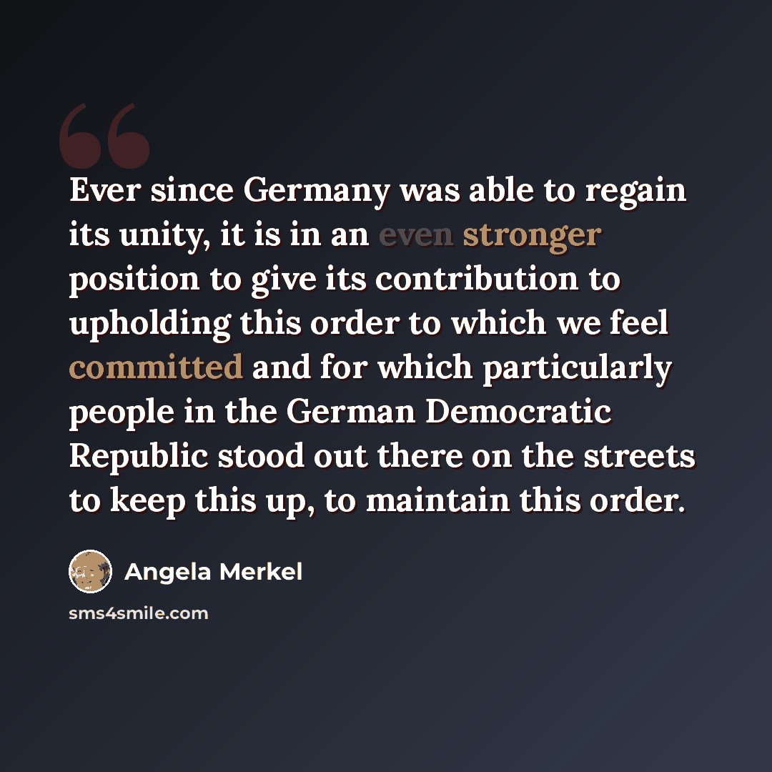 “Ever since Germany was able to regain its unity, it is in an even stronger position to give its contribution to upholding this order to which we feel committed and for which particularly people in the German Democratic Republic stood out there on the streets to keep this up, to maintain this order.” quote by Angela Merkel