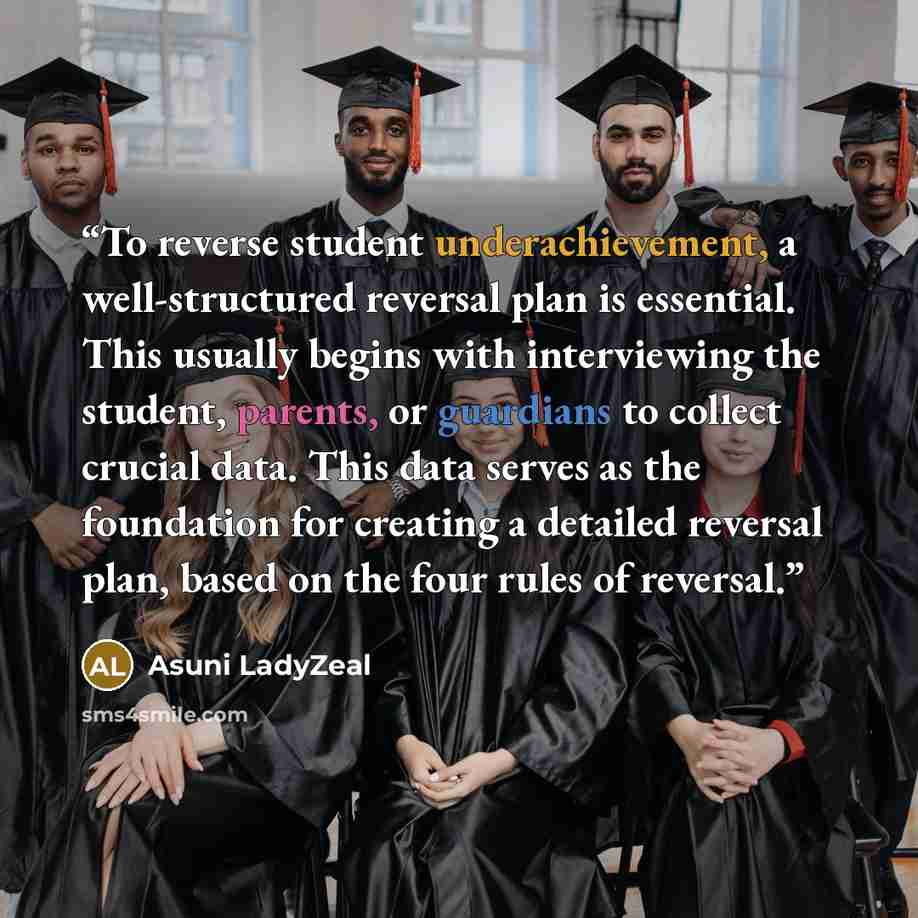 “To reverse student underachievement, a well-structured reversal plan is essential. This usually begins with interviewing the student, parents, or guardians to collect crucial data. This data serves as the foundation for creating a detailed reversal plan, based on the four rules of reversal.” quote by Asuni LadyZeal