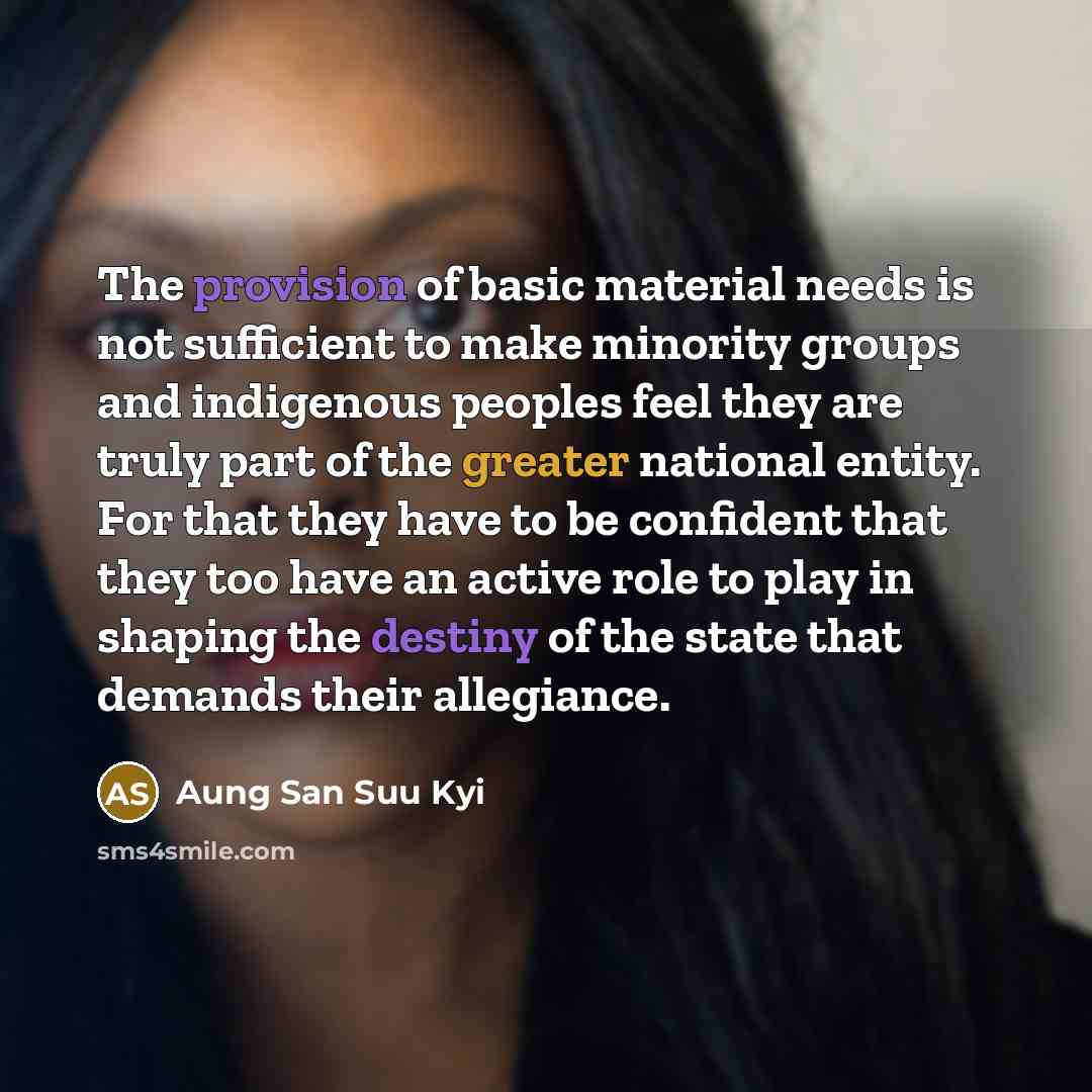 “The provision of basic material needs is not sufficient to make minority groups and indigenous peoples feel they are truly part of the greater national entity. For that they have to be confident that they too have an active role to play in shaping the destiny of the state that demands their…” quote by Aung San Suu Kyi