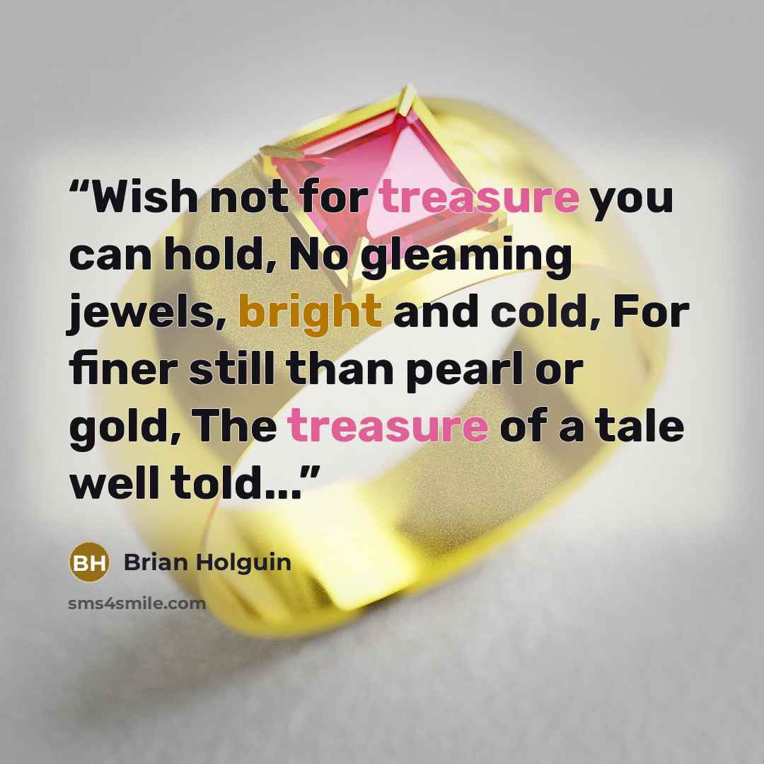 “Wish not for treasure you can hold, No gleaming jewels, bright and cold, For finer still than pearl or gold, The treasure of a tale well told...” quote by Brian Holguin