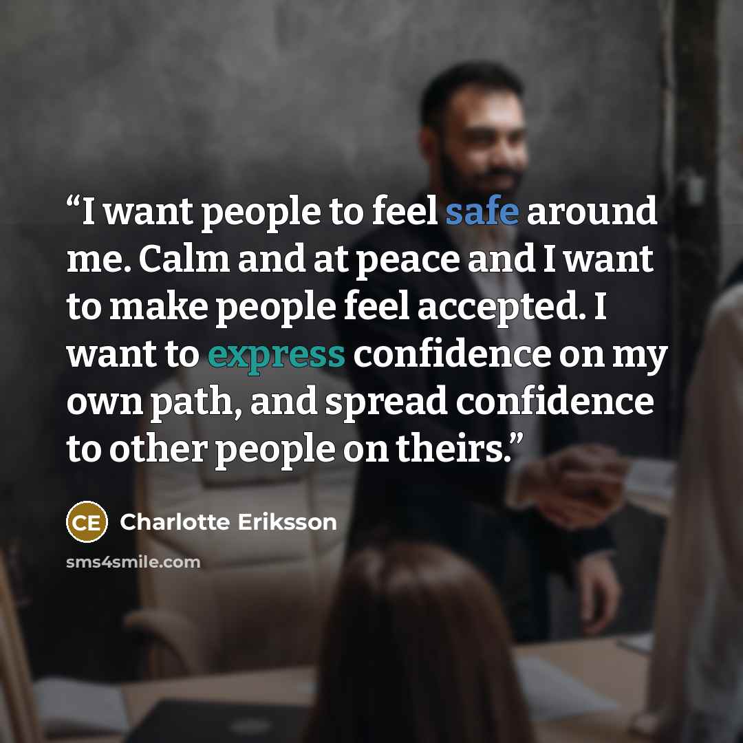 “I want people to feel safe around me. Calm and at peace and I want to make people feel accepted. I want to express confidence on my own path, and spread confidence to other people on theirs.” quote by Charlotte Eriksson
